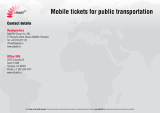 mTICKET
                 ®
                                                              Mobile tickets for public transportation
Contact details
Headquarters
DataTEK Group, Inc. SRL
77 Nicopole street, Brasov 500063, Romania
Tel: +40 318 222 122
office@datatek.ro
www.datatek.ro


Office SUA
2972 Columbia St.
Suite # 4438
Torrance, CA 90503
Phone: + 1 302-220-4707
www.mticket.co




                  © mTicket.co All rights reserved. This document contains original ideas and concepts and confidential data which belong to www.DataTEK.ro. Reproduction without prior authorization is prohibited.
 