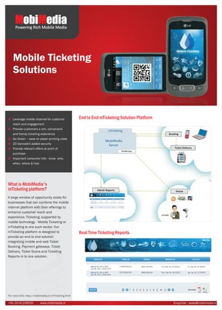 MobiMedia
     Powering Rich Mobile Media




   Mobile Ticketing
   Solutions



   Leverage mobile channel for customer              End to End mTicketing Solution Platform
   reach and engagement
   Provide customers a rich, convenient
   and trendy ticketing experience
   Go Green – save on paper printing costs
   2D barcode's added security
   Provide relevant offers at point of
   purchase
   Important consumer info - know who,
   when, where & how




What is MobiMedia's
mTicketing platform?
A large window of opportunity exists for
businesses that can combine the mobile
internet platform with their offerings to
enhance customer reach and
experience. Ticketing; supported by
mobile technology - Mobile Ticketing or
mTicketing is one such sector. Our
mTicketing platform is designed to                   Real Time Ticketing Reports
provide an end to end solution
integrating mobile and web Ticket
Booking, Payment gateways, Ticket
Delivery, Ticket Scans and Ticketing
Reports in to one solution.




For more Info- http://mobimedia.in/mTicketing.html

+91-20-41206591          www.mobimedia.in                                                      Enquiries : sales@mobimedia.in
 