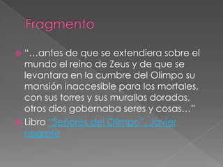  “…antes de que se extendiera sobre el
  mundo el reino de Zeus y de que se
  levantara en la cumbre del Olimpo su
  mansión inaccesible para los mortales,
  con sus torres y sus murallas doradas,
  otros dios gobernaba seres y cosas…”
 Libro “Señores del Olimpo”, Javier
  negrete
 