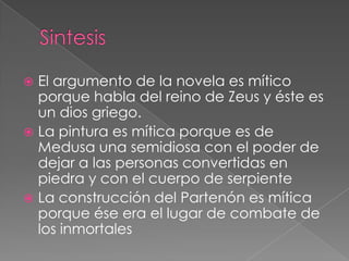  El argumento de la novela es mítico
  porque habla del reino de Zeus y éste es
  un dios griego.
 La pintura es mítica porque es de
  Medusa una semidiosa con el poder de
  dejar a las personas convertidas en
  piedra y con el cuerpo de serpiente
 La construcción del Partenón es mítica
  porque ése era el lugar de combate de
  los inmortales
 