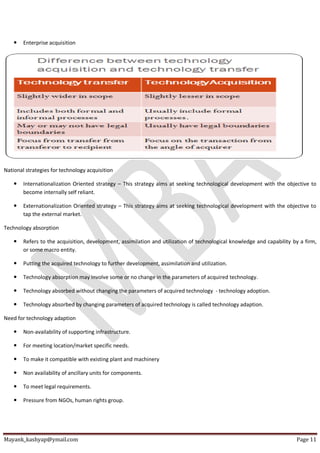 Mayank_kashyap@ymail.com Page 11
 Enterprise acquisition
National strategies for technology acquisition
 Internationalization Oriented strategy – This strategy aims at seeking technological development with the objective to
become internally self reliant.
 Externationalization Oriented strategy – This strategy aims at seeking technological development with the objective to
tap the external market.
Technology absorption
 Refers to the acquisition, development, assimilation and utilization of technological knowledge and capability by a firm,
or some macro entity.
 Putting the acquired technology to further development, assimilation and utilization.
 Technology absorption may involve some or no change in the parameters of acquired technology.
 Technology absorbed without changing the parameters of acquired technology - technology adoption.
 Technology absorbed by changing parameters of acquired technology is called technology adaption.
Need for technology adaption
 Non-availability of supporting infrastructure.
 For meeting location/market specific needs.
 To make it compatible with existing plant and machinery
 Non availability of ancillary units for components.
 To meet legal requirements.
 Pressure from NGOs, human rights group.
 