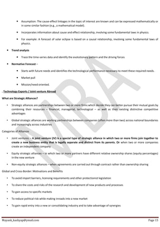 Mayank_kashyap@ymail.com Page 15
 Assumption: The cause-effect linkages in the topic of interest are known and can be expressed mathematically or
in some similar fashion (e.g., a mathematical model).
 Incorporates information about cause and effect relationship, involving some fundamental laws in physics.
 For example: A forecast of solar eclipse is based on a causal relationship, involving some fundamental laws of
physics.
 Trend analysis
 Trace the time-series data and identify the evolutionary pattern and the driving forces
 Normative Forecast –
 Starts with future needs and identifies the technological performance necessary to meet these required needs.
 Market pull
 Mission/need oriented.
. Technology Exports / Joint venture Abroad
What are Strategic Alliances?
• Strategic alliances are partnerships between two or more firms which decide they can better pursue their mutual goals by
combining their resources – financial, managerial, technological – as well as their existing distinctive competitive
advantages
• Global strategic alliances are working partnerships between companies (often more than two) across national boundaries
and increasingly across industries
Categories of Alliances
• Joint ventures – A joint venture (JV) is a special type of strategic alliance in which two or more firms join together to
create a new business entity that is legally separate and distinct from its parents. Or when two or more companies
create an independent company
• Equity strategic alliances – in which two or more partners have different relative ownership shares (equity percentages)
in the new venture
• Non-equity strategic alliances – when agreements are carried out through contract rather than ownership sharing
Global and Cross-Border: Motivations and Benefits
• To avoid import barriers, licensing requirements and other protectionist legislation
• To share the costs and risks of the research and development of new products and processes
• To gain access to specific markets
• To reduce political risk while making inroads into a new market
• To gain rapid entry into a new or consolidating industry and to take advantage of synergies
 