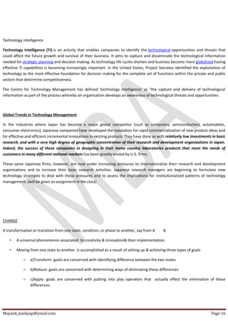 Mayank_kashyap@ymail.com Page 16
Technology intelligence
Technology Intelligence (TI) is an activity that enables companies to identify the technological opportunities and threats that
could affect the future growth and survival of their business. It aims to capture and disseminate the technological information
needed for strategic planning and decision making. As technology life cycles shorten and business become more globalized having
effective TI capabilities is becoming increasingly important. In the United States, Project Socrates identified the exploitation of
technology as the most effective foundation for decision making for the complete set of functions within the private and public
sectors that determine competitiveness.
The Centre for Technology Management has defined 'technology intelligence' as "the capture and delivery of technological
information as part of the process whereby an organisation develops an awareness of technological threats and opportunities.
Global Trends in Technology Management
In the industries where Japan has become a major global competitor (such as computers, semiconductors, automobiles,
consumer electronics), Japanese companies have developed the reputation for rapid commercialization of new product ideas and
for effective and efficient incremental innovations in existing products.They have done so with relatively low investments in basic
research, and with a very high degree of geographic concentration of their research and development organizations in Japan.
Indeed, the success of these companies in designing in their home country laboratories products that meet the needs of
customers in many different national markets has been greatly envied by U.S. firms.
These same Japanese firms, however, are now under increasing pressures to internationalize their research and development
organizations and to increase their basic research activities. Japanese research managers are beginning to formulate new
technology strategies to deal with these pressures and to assess the implications for institutionalized patterns of technology
management. (will be given as assignment in the class)
CHANGE
A transformation or transition from one state, condition, or phase to another, say from A B
• A universal phenomenon associated to creativity & innovation& their implementation.
• Moving from one state to another is accomplished as a result of setting up & achieving three types of goals
– a)Transform- goals are concerned with identifying difference between the two states
– b)Reduce- goals are concerned with determining ways of eliminating these differences
– c)Apply- goals are concerned with putting into play operators that actually effect the elimination of these
differences.
 