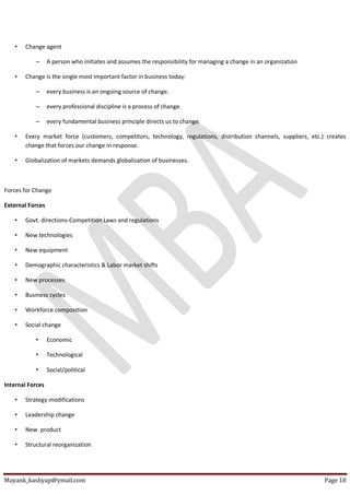 Mayank_kashyap@ymail.com Page 18
• Change agent
– A person who initiates and assumes the responsibility for managing a change in an organization
• Change is the single most important factor in business today:
– every business is an ongoing source of change.
– every professional discipline is a process of change.
– every fundamental business principle directs us to change.
• Every market force (customers, competitors, technology, regulations, distribution channels, suppliers, etc.) creates
change that forces our change in response.
• Globalization of markets demands globalization of businesses.
Forces for Change
External Forces
• Govt. directions-Competition Laws and regulations
• New technologies
• New equipment
• Demographic characteristics & Labor market shifts
• New processes
• Business cycles
• Workforce composition
• Social change
• Economic
• Technological
• Social/political
Internal Forces
• Strategy modifications
• Leadership change
• New product
• Structural reorganization
 