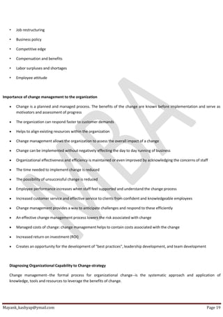 Mayank_kashyap@ymail.com Page 19
• Job restructuring
• Business policy
• Competitive edge
• Compensation and benefits
• Labor surpluses and shortages
• Employee attitude
Importance of change management to the organization
 Change is a planned and managed process. The benefits of the change are known before implementation and serve as
motivators and assessment of progress
 The organization can respond faster to customer demands
 Helps to align existing resources within the organization
 Change management allows the organization to assess the overall impact of a change
 Change can be implemented without negatively effecting the day to day running of business
 Organizational effectiveness and efficiency is maintained or even improved by acknowledging the concerns of staff
 The time needed to implement change is reduced
 The possibility of unsuccessful change is reduced
 Employee performance increases when staff feel supported and understand the change process
 Increased customer service and effective service to clients from confident and knowledgeable employees
 Change management provides a way to anticipate challenges and respond to these efficiently
 An effective change management process lowers the risk associated with change
 Managed costs of change: change management helps to contain costs associated with the change
 Increased return on investment (ROI)
 Creates an opportunity for the development of "best practices", leadership development, and team development
Diagnosing Organizational Capability to Change-strategy
Change management--the formal process for organizational change--is the systematic approach and application of
knowledge, tools and resources to leverage the benefits of change.
 