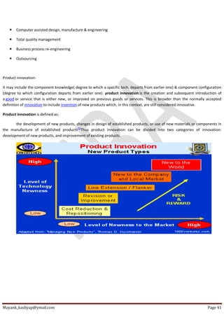 Mayank_kashyap@ymail.com Page 41
 Computer assisted design, manufacture & engineering
 Total quality management
 Business process re-engineering
 Outsourcing
Product innovation-
it may include the component knowledge( degree to which a specific tech. departs from earlier one) & component configuration
(degree to which configuration departs from earlier one). product innovation is the creation and subsequent introduction of
a good or service that is either new, or improved on previous goods or services. This is broader than the normally accepted
definition of innovation to include invention of new products which, in this context, are still considered innovative.
Product innovation is defined as:
the development of new products, changes in design of established products, or use of new materials or components in
the manufacture of established products[1]
Thus product innovation can be divided into two categories of innovation:
development of new products, and improvement of existing products.
 