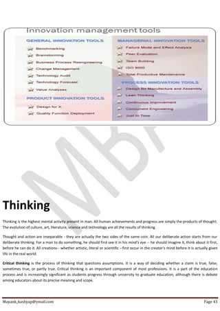 Mayank_kashyap@ymail.com Page 43
Thinking
Thinking is the highest mental activity present in man. All human achievements and progress are simply the products of thought.
The evolution of culture, art, literature, science and technology are all the results of thinking.
Thought and action are inseparable - they are actually the two sides of the same coin. All our deliberate action starts from our
deliberate thinking. For a man to do something, he should first see it in his mind's eye -- he should imagine it, think about it first,
before he can do it. All creations-- whether artistic, literal or scientific --first occur in the creator's mind before it is actually given
life in the real world.
Critical thinking is the process of thinking that questions assumptions. It is a way of deciding whether a claim is true, false;
sometimes true, or partly true. Critical thinking is an important component of most professions. It is a part of the education
process and is increasingly significant as students progress through university to graduate education, although there is debate
among educators about its precise meaning and scope.
 
