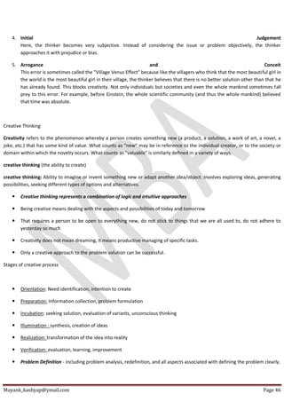 Mayank_kashyap@ymail.com Page 46
4. Initial Judgement
Here, the thinker becomes very subjective. Instead of considering the issue or problem objectively, the thinker
approaches it with prejudice or bias.
5. Arrogance and Conceit
This error is sometimes called the "Village Venus Effect" because like the villagers who think that the most beautiful girl in
the world is the most beautiful girl in their village, the thinker believes that there is no better solution other than that he
has already found. This blocks creativity. Not only individuals but societies and even the whole mankind sometimes fall
prey to this error. For example, before Einstein, the whole scientific community (and thus the whole mankind) believed
that time was absolute.
Creative Thinking
Creativity refers to the phenomenon whereby a person creates something new (a product, a solution, a work of art, a novel, a
joke, etc.) that has some kind of value. What counts as "new" may be in reference to the individual creator, or to the society or
domain within which the novelty occurs. What counts as "valuable" is similarly defined in a variety of ways.
creative thinking (the ability to create)
creative thinking: Ability to imagine or invent something new or adapt another idea/object. Involves exploring ideas, generating
possibilities, seeking different types of options and alternatives.
 Creative thinking represents a combination of logic and intuitive approaches
 Being creative means dealing with the aspects and possibilities of today and tomorrow
 That requires a person to be open to everything new, do not stick to things that we are all used to, do not adhere to
yesterday so much
 Creativity does not mean dreaming, it means productive managing of specific tasks.
 Only a creative approach to the problem solution can be successful.
Stages of creative process
 Orientation: Need identification, intention to create
 Preparation: Information collection, problem formulation
 Incubation: seeking solution, evaluation of variants, unconscious thinking
 Illumination : synthesis, creation of ideas
 Realization: transformation of the idea into reality
 Verification: evaluation, learning, improvement
 Problem Definition - including problem analysis, redefinition, and all aspects associated with defining the problem clearly.
 