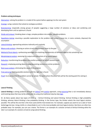 Mayank_kashyap@ymail.com Page 49
Problem-solving techniques
Abstraction: solving the problem in a model of the system before applying it to the real system
Analogy: using a solution that solved an analogous problem
Brainstorming: (especially among groups of people) suggesting a large number of solutions or ideas and combining and
developing them until an optimum is found
Divide and conquer: breaking down a large, complex problem into smaller, solvable problems
Hypothesis testing: assuming a possible explanation to the problem and trying to prove (or, in some contexts, disprove) the
assumption
Lateral thinking: approaching solutions indirectly and creatively
Means-ends analysis: choosing an action at each step to move closer to the goal
Method of focal objects: synthesizing seemingly non-matching characteristics of different objects into something new
Morphological analysis: assessing the output and interactions of an entire system
Reduction: transforming the problem into another problem for which solutions exist
Research: employing existing ideas or adapting existing solutions to similar problems
Root cause analysis: eliminating the cause of the problem
Trial-and-error: testing possible solutions until the right one is found
Proof: try to prove that the problem cannot be solved. The point where the proof fails will be the starting point for solving it.
Lateral Thinking
Lateral thinking is solving problems through an indirect and creative approach, using reasoning that is not immediately obvious
and involving ideas that may not be obtainable by using only traditional step-by-step logic
Dr. de Bono speaks about two types of thinking -- Vertical thinking and Lateral thinking. Vertical thinking is high probability
thinking, whereas lateral thinking is low probability thinking. In the former type, the thinker selects the most logical solution
possible. This will be the one that is the most used and the most tested one. For example, suppose you want to cut a cake or hard
boiled egg into two. Using a knife or a sharp blade to cut it is the most probable and most logical solution. But there are other less
probable ways: for example, you can use a twine. The former is an example of a solution arrived at Vertical thinking while the
later is an example of a solution arrived at using Lateral thinking.
 