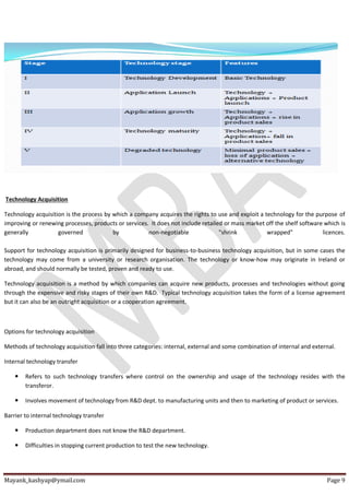 Mayank_kashyap@ymail.com Page 9
Technology Acquisition
Technology acquisition is the process by which a company acquires the rights to use and exploit a technology for the purpose of
improving or renewing processes, products or services. It does not include retailed or mass market off the shelf software which is
generally governed by non-negotiable "shrink wrapped" licences.
Support for technology acquisition is primarily designed for business-to-business technology acquisition, but in some cases the
technology may come from a university or research organisation. The technology or know-how may originate in Ireland or
abroad, and should normally be tested, proven and ready to use.
Technology acquisition is a method by which companies can acquire new products, processes and technologies without going
through the expensive and risky stages of their own R&D. Typical technology acquisition takes the form of a license agreement
but it can also be an outright acquisition or a cooperation agreement.
Options for technology acquisition
Methods of technology acquisition fall into three categories: internal, external and some combination of internal and external.
Internal technology transfer
 Refers to such technology transfers where control on the ownership and usage of the technology resides with the
transferor.
 Involves movement of technology from R&D dept. to manufacturing units and then to marketing of product or services.
Barrier to internal technology transfer
 Production department does not know the R&D department.
 Difficulties in stopping current production to test the new technology.
 