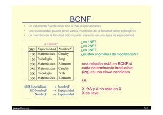 BCNF
          • un estudiante puede tener una o más especialidades
          • una especialidad puede tener varios miembros de la facultad como consejeros
          • un miembro de la facultad sólo imparte asesoría en una área de especialidad

                                                ¿en 1NF?
                          asesor
                                                ¿en 2NF?
               SID    Especialidad   NombreF    ¿en 3NF?
                100   Matemáticas    Cauchy     ¿existen anomalías de modificación?
                150   Psicología     Jung
                200   Matemáticas    Riemann     una relación está en BCNF si
                250   Matemáticas    Cauchy      cada determinante irreducible
                300   Psicología     Perls       (izq) es una clave candidata
                300   Matemáticas    Riemann
                                                 i.e.
           SID Especialidad    → NombreF
              SID NombreF      → Especialidad    X A y A no esta en X
                  NombreF      → Especialidad    X es llave


javiergs@acm.org                                                                          123
 