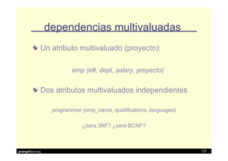 dependencias multivaluadas
               Un atributo multivaluado (proyecto):

                           emp (e#, dept, salary, proyecto)


               Dos atributos multivaluados independientes

                    programmer (emp_name, qualifications, languages)

                               ¿sera 3NF? ¿sera BCNF?



javiergs@acm.org                                                       137
 