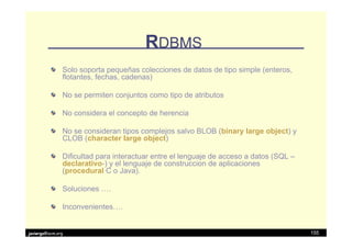 RDBMS
               Solo soporta pequeñas colecciones de datos de tipo simple (enteros,
               flotantes, fechas, cadenas)

               No se permiten conjuntos como tipo de atributos

               No considera el concepto de herencia

               No se consideran tipos complejos salvo BLOB (binary large object) y
               CLOB (character large object)

               Dificultad para interactuar entre el lenguaje de acceso a datos (SQL –
               declarativo-) y el lenguaje de construccion de aplicaciones
               (procedural C o Java).

               Soluciones ….

               Inconvenientes….


javiergs@acm.org                                                                        155
 