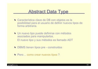 Abstract Data Type
               Característica clave de DB con objetos es la
               posibilidad para el usuario de definir nuevos tipos de
               forma arbitraria.

               Un nuevo tipo puede definirse con métodos
               asociados para manipularlos.
               El nuevo tipo y sus métodos es llamado ADT

               DBMS tienen tipos pre - construidos

               Pero… como crear nuevos tipos ?


javiergs@acm.org                                                        161
 