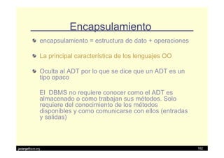 Encapsulamiento
               encapsulamiento = estructura de dato + operaciones

               La principal característica de los lenguajes OO

               Oculta al ADT por lo que se dice que un ADT es un
               tipo opaco

               El DBMS no requiere conocer como el ADT es
               almacenado o como trabajan sus métodos. Solo
               requiere del conocimiento de los métodos
               disponibles y como comunicarse con ellos (entradas
               y salidas)



javiergs@acm.org                                                    162
 