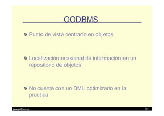 OODBMS
               Punto de vista centrado en objetos



               Localización ocasional de información en un
               repositorio de objetos



               No cuenta con un DML optimizado en la
               practica

javiergs@acm.org                                             167
 
