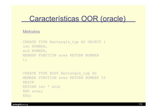 Características OOR (oracle)
          Metodos

          CREATE TYPE Rectangle_typ AS OBJECT (
          len NUMBER,
          wid NUMBER,
          MEMBER FUNCTION area RETURN NUMBER
          );


          CREATE TYPE BODY Rectangle_typ AS
          MEMBER FUNCTION area RETURN NUMBER IS
          BEGIN
          RETURN len * wid;
          END area;
          END;

javiergs@acm.org                                  174
 