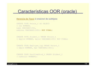 Características OOR (oracle)
              Herencia de Tipos ó creacion de subtipos:

              CREATE TYPE Person_t AS OBJECT
              ( ssn NUMBER,
              name VARCHAR2(30),
              address VARCHAR2(100)) NOT FINAL;


              CREATE TYPE Student_t UNDER Person_t
              ( deptid NUMBER, major VARCHAR2(30)) NOT FINAL;


              CREATE TYPE Employee_typ UNDER Person_t
              ( empid NUMBER, mgr VARCHAR2(30));


              CREATE TYPE PartTimeStud_t UNDER Student_t
              ( numhours NUMBER);


javiergs@acm.org                                                178
 