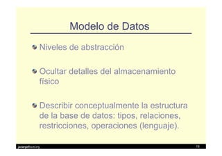 Modelo de Datos
               Niveles de abstracción

               Ocultar detalles del almacenamiento
               físico

               Describir conceptualmente la estructura
               de la base de datos: tipos, relaciones,
               restricciones, operaciones (lenguaje).

javiergs@acm.org                                         19
 