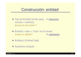 Construcción: entidad

                   Tipo de Entidad (entity type)   intencion
                   nombre + atributos
                   acaso es una clase ?

                   Entidad = dato = “cosa” en el mundo
                   acaso un objeto?                extension

                   Entidad y Entidad frágil.

                   Sustantivo singular

javiergs@acm.org                                               29
 