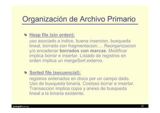 Organización de Archivo Primario
                   Heap file (sin orden):
                   uso asociado a indice, buena insercion, busqueda
                   lineal, borrado con fragmentacion…. Reorganizacion
                   y/o encadenar borrados con marcas. Modificar
                   implica borrar e insertar. Listado de registros en
                   orden implica un mergeSort externo.

                   Sorted file (secuencial):
                   registros ordenados en disco por un campo dado.
                   Uso de busqueda binaria. Costoso borrar e insertar.
                   Transaccion implica copia y anexo de busqueda
                   lineal a la binaria existente.

javiergs@acm.org                                                         42
 