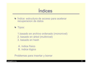 Índices
                   Índice: estructura de acceso para acelerar
                   recuperacion de datos

                   Tipos:

                   1.basado en archivo ordenado (mononivel)
                   2. basado en árbol (multinivel)
                   3. basado en hash

                   A. índice físico
                   B. índice lógico

            Problemas para insertar y borrar
javiergs@acm.org                                                45
 