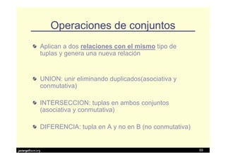 Operaciones de conjuntos
               Aplican a dos relaciones con el mismo tipo de
               tuplas y genera una nueva relación


               UNION: unir eliminando duplicados(asociativa y
               conmutativa)

               INTERSECCION: tuplas en ambos conjuntos
               (asociativa y conmutativa)

               DIFERENCIA: tupla en A y no en B (no conmutativa)


javiergs@acm.org                                                   69
 