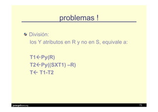 problemas !

                   División:
                   los Y atributos en R y no en S, equivale a:

                   T1 Py(R)
                   T2 Py((SXT1) –R)
                   T T1-T2




javiergs@acm.org                                                 73
 