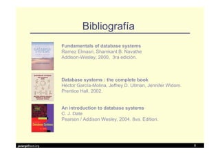 Bibliografía
                   Fundamentals of database systems
                   Ramez Elmasri, Shamkant B. Navathe
                   Addison-Wesley, 2000, 3ra edición.



                   Database systems : the complete book
                   Héctor García-Molina, Jeffrey D. Ullman, Jennifer Widom.
                   Prentice Hall, 2002.


                   An introduction to database systems
                   C. J. Date
                   Pearson / Addison Wesley, 2004. 8va. Edition.




javiergs@acm.org                                                              8
 