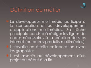 Le développeur multimédia participe à la conception et au développement d’applications multimédias. Sa tâche principale consiste à rédiger les lignes de codes nécessaires à la création de sites Internet (ou autres produits multimédias).  Il travaille en étroite collaboration avec les graphistes. Il est associé au développement d’un projet du début à la fin. 
