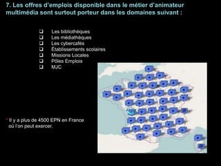 7. Les offres d’emplois disponible dans le métier d’animateur
multimédia sont surtout porteur dans les domaines suivant :
 Les bibliothèques
 Les médiathèques
 Les cybercafés
 Établissements scolaires
 Missions Locales
 Pôles Emplois
 MJC
* Il y a plus de 4500 EPN en France
où l’on peut exercer.
 