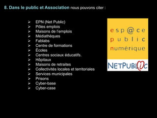 8. Dans le public et Association nous pouvons citer :
 EPN (Net Public)
 Pôles emplois
 Maisons de l’emplois
 Médiathèques
 Fablabs
 Centre de formations
 Écoles
 Centres sociaux éducatifs.
 Hôpitaux
 Maisons de retraites
 Collectivités locales et territoriales
 Services municipales
 Prisons
 Cyber-base
 Cyber-case
 