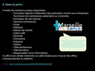 9. Dans le privé :
Il existe de nombreux postes disponibles :
- Formateur logiciel à destination des particuliers comme aux entreprises.
- Technicien de maintenance sédentaire ou à domicile.
- Animateur de site internet.
- Technico-commercial.
- Ecole
- Hôpitaux
- Maison de retraite
- Cyber-café
- Domicile
- Commerce
- Artisanat
- Hotline
- Télémaintenance
- Télé-formation
- Responsable micro informatique.
Il suffit d’une simple recherche sur pôle emplois pour trouver des offres
correspondantes au diplôme.”
Source: http://fr.calameo.com/read/0021904269bb5dda7cf52
http://www.medinsoft.com/websit
e/cms/7131/evenements-2011-
medinsoft.dhtml;jsessionid=1EC9B1
2651025931694E20EC65933D2B
 