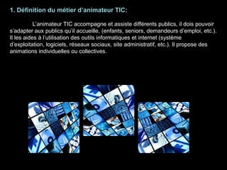 1. Définition du métier d’animateur TIC:
L’animateur TIC accompagne et assiste différents publics, il dois pouvoir
s’adapter aux publics qu’il accueille, (enfants, seniors, demandeurs d’emploi, etc.).
Il les aides à l’utilisation des outils informatiques et internet (système
d’exploitation, logiciels, réseaux sociaux, site administratif, etc.). Il propose des
animations individuelles ou collectives.
 