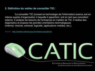 2. Définition du métier de conseiller TIC:
“Le conseiller TIC (conseil en technologie de l'information) exerce soit en
interne auprès d’organisation à laquelle il appartient, soit en tant que consultant
externe. Il analyse les besoins de l'entreprise en matière de TIC. Il réalise des
diagnostics et propose les grandes orientations technologiques
(internet, intranet, extranet, logiciels, applications mobiles, etc.).
Source: http://metiers.internet.gouv.fr/metier/consultant-it
 