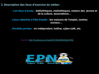 3. Description des lieux d’exercice du métier:
. Les lieux d’accès : bibliothèques, médiathèques, maison des jeunes et
de la culture, associations…
. Lieux rattachés à Pôle Emploi : les maisons de l’emploi, centres
sociaux…
. Sociétés privées : en indépendant, hotline, cyber-café, etc.
Sources: http://fr.calameo.com/read/0021904269bb5dda7cf52
 