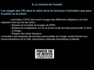 6. Le marché de l'emploi
Les usages des TIC dans le cadre de la loi tant pour l'animateur que pour
le public ou le client:
L'animateur CATIC doit avertir l'usager des différentes obligations qu'il doit
respecter ainsi que de ses droits :
- Respect de la charte de l'usager de l'EPN.
- Respect de la législation sur la vie privée et les données personnelle, le droit
à l'image.
- Respect des droits d'auteurs.
L'animateur doit respecter les données personnelles de l'usager conformément aux
recommandations de la CNIL (commission nationale informatique et liberté)
 