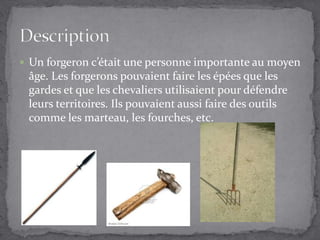 Un forgeron c’était une personne importante au moyen âge. Les forgerons pouvaient faire les épées que les gardes et que les chevaliers utilisaient pour défendre leurs territoires. Ils pouvaient aussi faire des outils comme les marteau, les fourches, etc.Description
