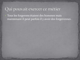 Tous les forgerons étaient des hommes mais maintenant il peut parfois il y avoir des forgeronnes .Qui pouvait exercer ce métier