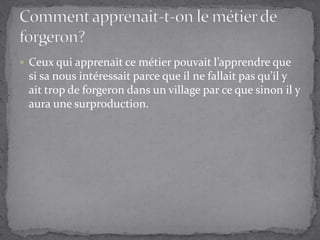 Ceux qui apprenait ce métier pouvait l’apprendre que si sa nous intéressait parce que il ne fallait pas qu’il y ait trop de forgeron dans un village par ce que sinon il y aura une surproduction.Comment apprenait-t-on le métier de forgeron?