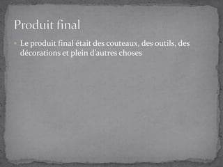 Le produit final était des couteaux, des outils, des décorations et plein d’autres chosesProduit final 