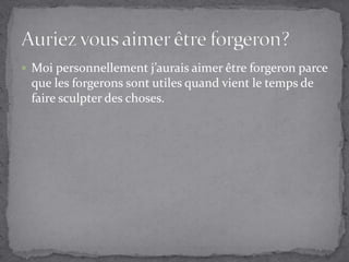 Moi personnellement j’aurais aimer être forgeron parce que les forgerons sont utiles quand vient le temps de faire sculpter des choses.Auriez vous aimer être forgeron?