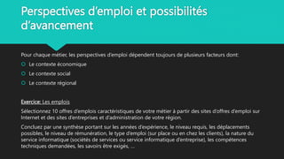 Perspectives d’emploi et possibilités
d’avancement
Pour chaque métier, les perspectives d’emploi dépendent toujours de plusieurs facteurs dont:
 Le contexte économique
 Le contexte social
 Le contexte régional
Exercice: Les emplois
Sélectionnez 10 offres d’emplois caractéristiques de votre métier à partir des sites d’offres d’emploi sur
Internet et des sites d’entreprises et d’administration de votre région.
Concluez par une synthèse portant sur les années d’expérience, le niveau requis, les déplacements
possibles, le niveau de rémunération, le type d’emploi (sur place ou en chez les clients), la nature du
service informatique (sociétés de services ou service informatique d’entreprise), les compétences
techniques demandées, les savoirs être exigés, …
 