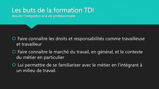 Les buts de la formation TDI
Assurer l’intégration à la vie professionnelle
 Faire connaître les droits et responsabilités comme travailleuse
et travailleur
 Faire connaître le marché du travail, en général, et le contexte
du métier en particulier
 Lui permettre de se familiariser avec le métier en l’intégrant à
un milieu de travail.
 