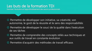Les buts de la formation TDI
Favoriser l'évolution et l’approfondissement des savoirs professionnels
 Permettre de développer son initiative, sa créativité, son
autonomie, le goût de la réussite et le sens des responsabilités
 Permettre de développer le souci de la qualité dans l’exécution
de ses tâches
 Permettre de comprendre des concepts reliés aux techniques et
aux outils de travail en constante évolution
 Permettre d’acquérir des méthodes de travail efficace.
 