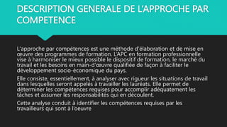 DESCRIPTION GENERALE DE L’APPROCHE PAR
COMPETENCE
L'approche par compétences est une méthode d'élaboration et de mise en
œuvre des programmes de formation. L’APC en formation professionnelle
vise à harmoniser le mieux possible le dispositif de formation, le marché du
travail et les besoins en main-d'œuvre qualifiée de façon à faciliter le
développement socio-économique du pays.
Elle consiste, essentiellement, à analyser avec rigueur les situations de travail
dans lesquelles seront appelés à travailler les lauréats. Elle permet de
déterminer les compétences requises pour accomplir adéquatement les
tâches et assumer les responsabilités qui en découlent.
Cette analyse conduit à identifier les compétences requises par les
travailleurs qui sont à l’oeuvre
 