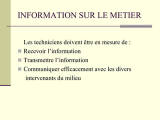 INFORMATION SUR LE METIER
Les techniciens doivent être en mesure de :
 Recevoir l’information
 Transmettre l’information
 Communiquer efficacement avec les divers
intervenants du milieu
 