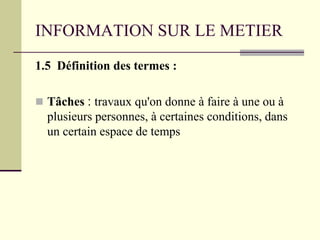 INFORMATION SUR LE METIER
1.5 Définition des termes :
 Tâches : travaux qu'on donne à faire à une ou à
plusieurs personnes, à certaines conditions, dans
un certain espace de temps
 