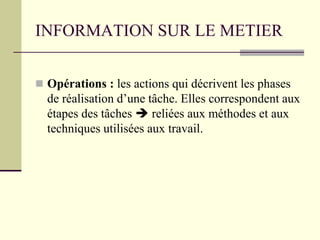INFORMATION SUR LE METIER
 Opérations : les actions qui décrivent les phases
de réalisation d’une tâche. Elles correspondent aux
étapes des tâches  reliées aux méthodes et aux
techniques utilisées aux travail.
 