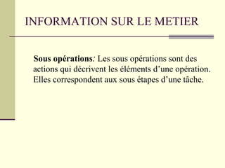 INFORMATION SUR LE METIER
Sous opérations: Les sous opérations sont des
actions qui décrivent les éléments d’une opération.
Elles correspondent aux sous étapes d’une tâche.
 